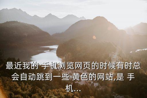 最近我的 手機(jī)瀏覽網(wǎng)頁(yè)的時(shí)候有時(shí)總會(huì)自動(dòng)跳到一些 黃色的網(wǎng)站,是 手機(jī)...
