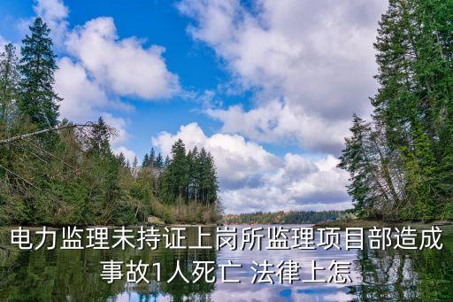 電力安全事故應(yīng)急處置和調(diào)查處理?xiàng)l例，電力監(jiān)理未持證上崗所監(jiān)理項(xiàng)目部造成事故1人死亡 法律上怎