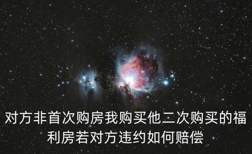 對(duì)方非首次購(gòu)房我購(gòu)買他二次購(gòu)買的福利房若對(duì)方違約如何賠償