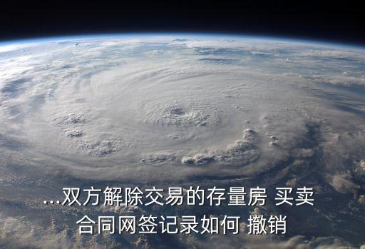 ...雙方解除交易的存量房 買賣 合同網(wǎng)簽記錄如何 撤銷