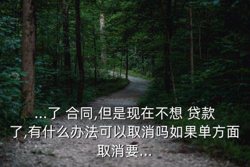 ...了 合同,但是現(xiàn)在不想 貸款了,有什么辦法可以取消嗎如果單方面取消要...