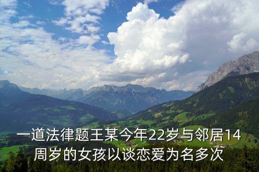 一道法律題王某今年22歲與鄰居14周歲的女孩以談戀愛為名多次