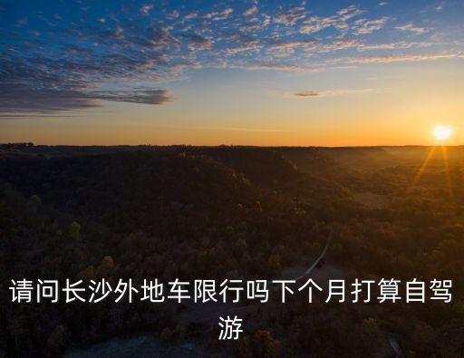 請問長沙外地車限行嗎下個月打算自駕游