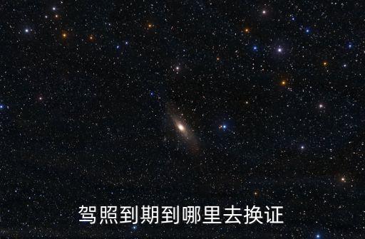 換駕駛證去哪里，駕駛證換證到哪去換啊