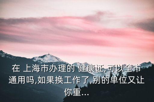 在 上海市辦理的 健康證,可以全市通用嗎,如果換工作了,別的單位又讓你重...