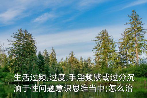  生活過頻,過度,手淫頻繁或過分沉湎于性問題意識(shí)思維當(dāng)中;怎么治