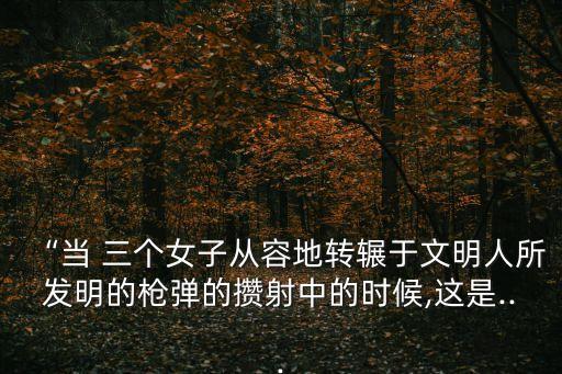 “當(dāng) 三個(gè)女子從容地轉(zhuǎn)輾于文明人所發(fā)明的槍彈的攢射中的時(shí)候,這是...