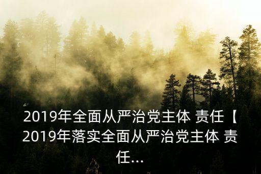 2019年全面從嚴治黨主體 責任【2019年落實全面從嚴治黨主體 責任...