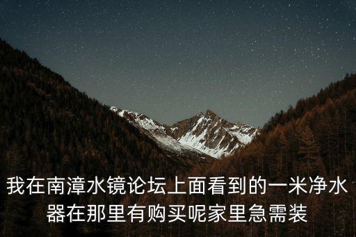 我在南漳水鏡論壇上面看到的一米凈水器在那里有購買呢家里急需裝