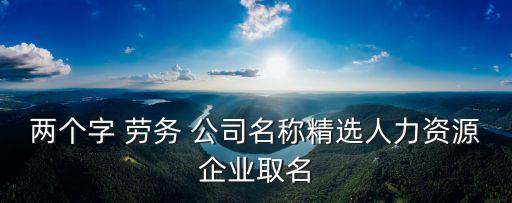 勞務(wù)公司名字大全,好聽的勞務(wù)公司名稱大全