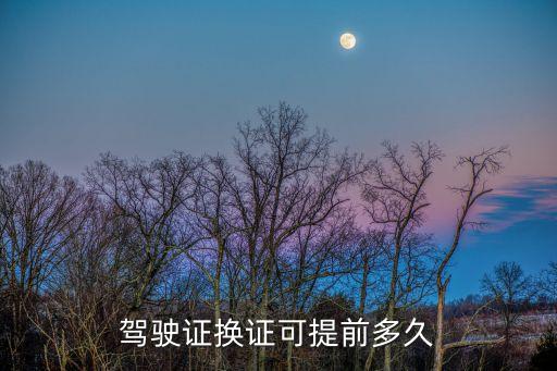 駕照可以提前多久換證，駕駛證提前多久換證