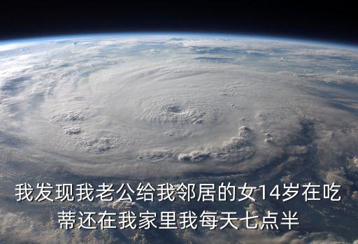 *鄰居，我發(fā)現(xiàn)我老公給我鄰居的女14歲在吃蒂還在我家里我每天七點(diǎn)半