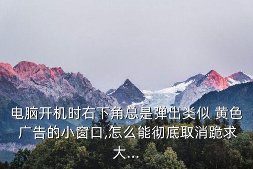 電腦開機(jī)時(shí)右下角總是彈出類似 黃色 廣告的小窗口,怎么能徹底取消跪求大...