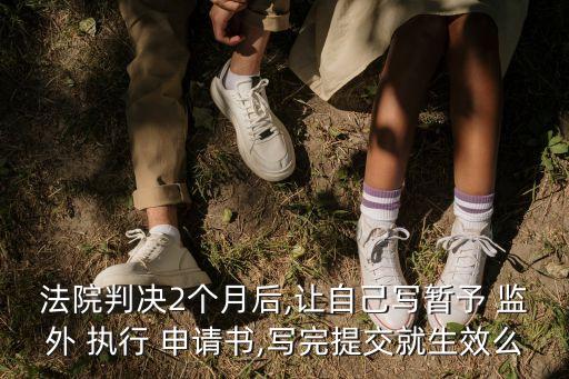 法院判決2個月后,讓自己寫暫予 監(jiān)外 執(zhí)行 申請書,寫完提交就生效么
