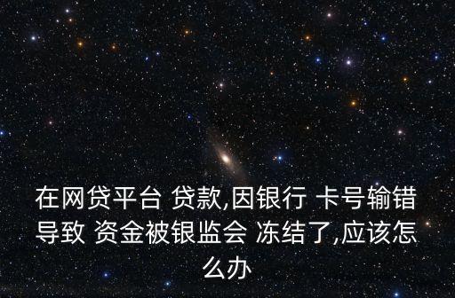 在網(wǎng)貸平臺 貸款,因銀行 卡號輸錯(cuò)導(dǎo)致 資金被銀監(jiān)會 凍結(jié)了,應(yīng)該怎么辦
