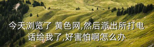 今天瀏覽了 黃色網,然后派出所打電話給我了,好害怕啊怎么辦