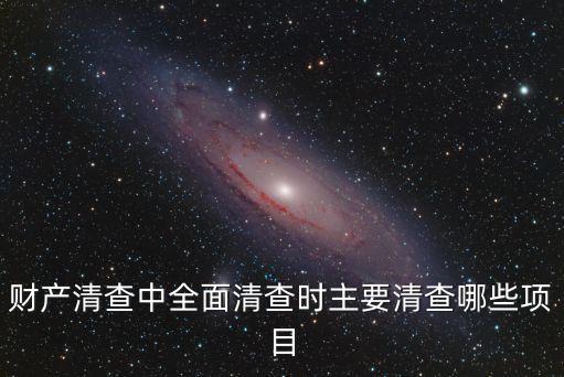 全面清查，財(cái)產(chǎn)清查中全面清查時(shí)主要清查哪些項(xiàng)目