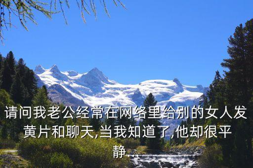請(qǐng)問(wèn)我老公經(jīng)常在網(wǎng)絡(luò)里給別的女人發(fā) 黃片和聊天,當(dāng)我知道了,他卻很平靜...