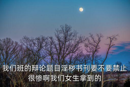 我們班的辯論題目淫穢書刊要不要禁止很慘啊我們女生拿到的