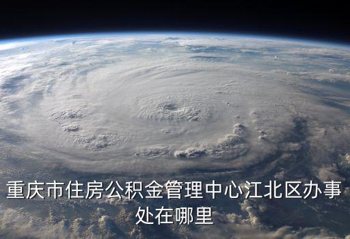 重慶市公積金管理中心，重慶市住房公積金管理中心江北區(qū)辦事處在哪里