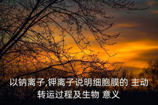 以鈉離子,鉀離子說(shuō)明細(xì)胞膜的 主動(dòng)轉(zhuǎn)運(yùn)過(guò)程及生物 意義
