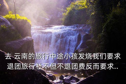 去 云南的旅行中途小孩發(fā)燒我們要求退團(tuán)旅行社不但不退團(tuán)費(fèi)反而要求...
