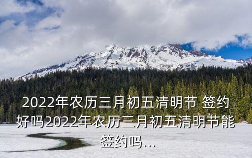 2022年農(nóng)歷三月初五清明節(jié) 簽約好嗎2022年農(nóng)歷三月初五清明節(jié)能 簽約嗎...
