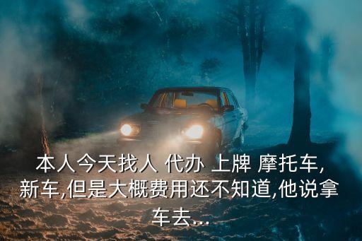 本人今天找人 代辦 上牌 摩托車,新車,但是大概費(fèi)用還不知道,他說(shuō)拿車去...