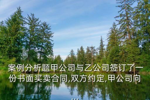  案例分析題甲公司與乙公司簽訂了一份書面買賣合同,雙方約定,甲公司向...
