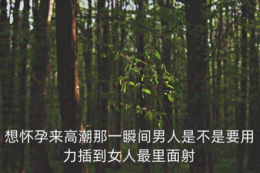 想懷孕來高潮那一瞬間男人是不是要用力插到女人最里面射