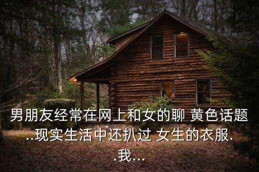 男朋友經(jīng)常在網(wǎng)上和女的聊 黃色話題..現(xiàn)實(shí)生活中還扒過 女生的衣服..我...