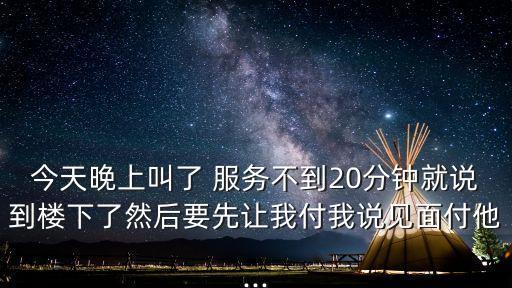 今天晚上叫了 服務(wù)不到20分鐘就說(shuō)到樓下了然后要先讓我付我說(shuō)見面付他...