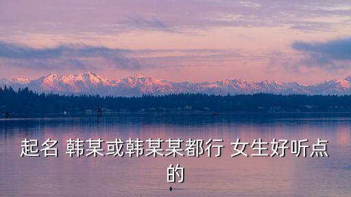 韓某某，起名 韓某或韓某某都行 女生好聽點的