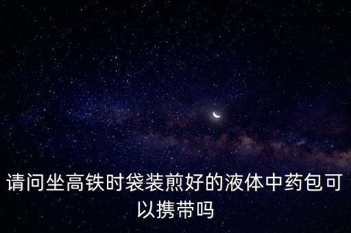 請(qǐng)問(wèn)坐高鐵時(shí)袋裝煎好的液體中藥包可以攜帶嗎