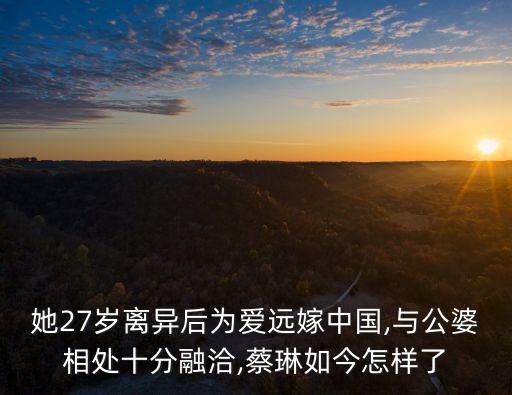 她27歲離異后為愛遠(yuǎn)嫁中國,與公婆相處十分融洽,蔡琳如今怎樣了