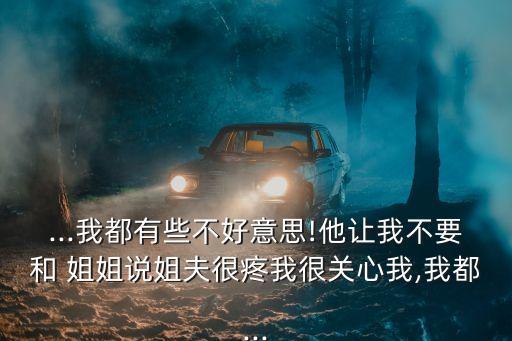 ...我都有些不好意思!他讓我不要和 姐姐說(shuō)姐夫很疼我很關(guān)心我,我都...