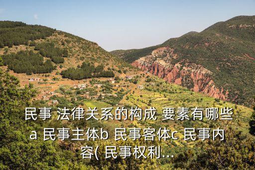  民事 法律關(guān)系的構(gòu)成 要素有哪些a 民事主體b 民事客體c 民事內(nèi)容( 民事權(quán)利...