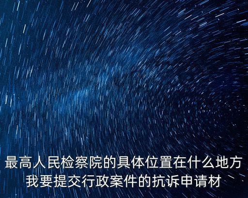 高檢院，最高人民檢察院的具體位置在什么地方我要提交行政案件的抗訴申請(qǐng)材
