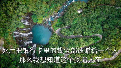 死后把銀行卡里的錢全部遺贈給一個人那么我想知道這個受遺人在