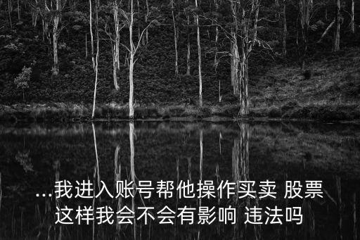 ...我進(jìn)入賬號(hào)幫他操作買賣 股票這樣我會(huì)不會(huì)有影響 違法嗎