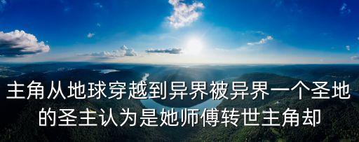 主角從地球穿越到異界被異界一個(gè)圣地的圣主認(rèn)為是她師傅轉(zhuǎn)世主角卻