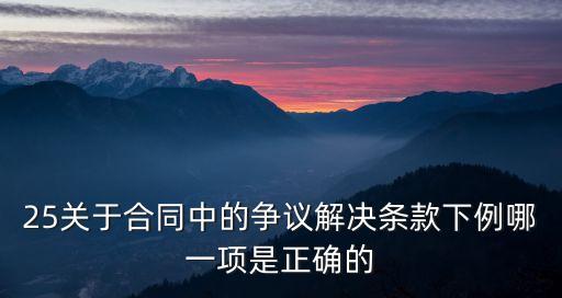 25關(guān)于合同中的爭議解決條款下例哪一項(xiàng)是正確的