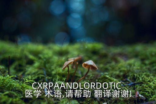 CXRPAANDLORDOTIC 醫(yī)學(xué) 術(shù)語(yǔ),請(qǐng)幫助 翻譯謝謝!