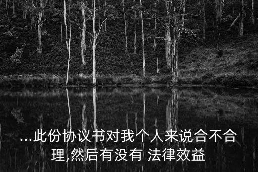 ...此份協(xié)議書對我個(gè)人來說合不合理,然后有沒有 法律效益
