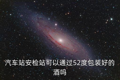 52度白酒可以過安檢嗎，汽車站安檢站可以通過52度包裝好的酒嗎