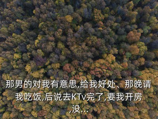 那男的對(duì)我有意思,給我好處、那晚請(qǐng)我吃飯,后說去KTv完了,要我開房,沒...