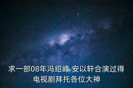 求一部08年馮紹峰 安以軒合演過(guò)得電視劇拜托各位大神