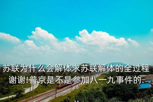 蘇聯(lián)為什么會(huì)解體求蘇聯(lián)解體的全過(guò)程謝謝!普京是不是參加八一九事件的...