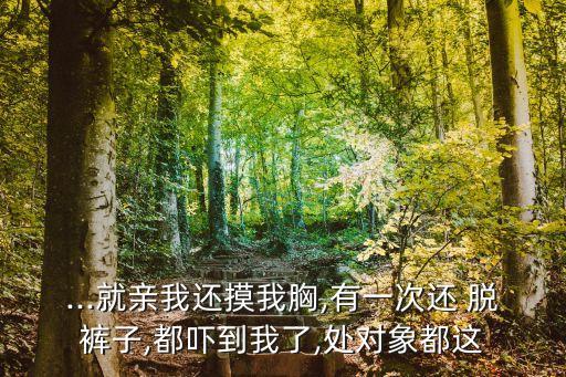 ...就親我還摸我胸,有一次還 脫褲子,都嚇到我了,處對(duì)象都這
