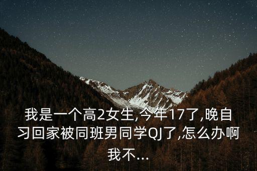 我是一個高2女生,今年17了,晚自習(xí)回家被同班男同學(xué)QJ了,怎么辦啊我不...